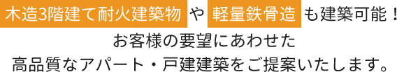 木造3階建て耐火建築物や軽量鉄骨造も建築可能！お客様の要望にあわせた高品質なアパート・戸建建築をご提案いたします。